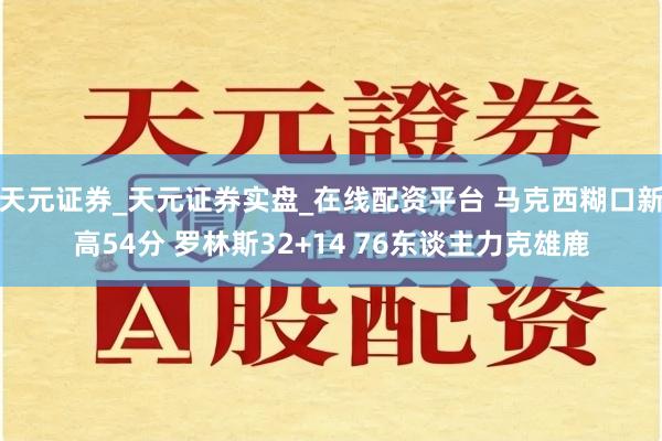 天元证券_天元证券实盘_在线配资平台 马克西糊口新高54分 罗林斯32+14 76东谈主力克雄鹿
