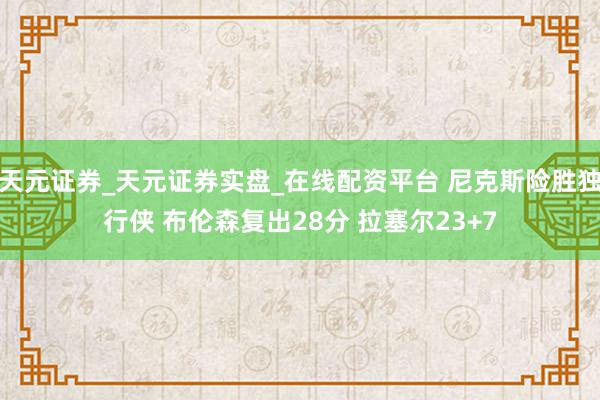 天元证券_天元证券实盘_在线配资平台 尼克斯险胜独行侠 布伦森复出28分 拉塞尔23+7