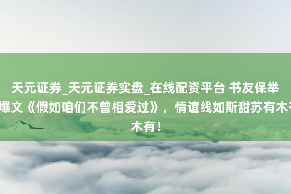 天元证券_天元证券实盘_在线配资平台 书友保举的爆文《假如咱们不曾相爱过》，情谊线如斯甜苏有木有！