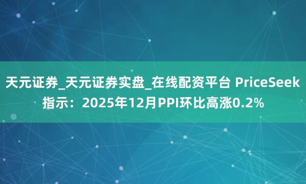 天元证券_天元证券实盘_在线配资平台 PriceSeek指示：2025年12月PPI环比高涨0.2%