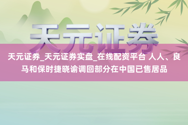 天元证券_天元证券实盘_在线配资平台 人人、良马和保时捷晓谕调回部分在中国已售居品