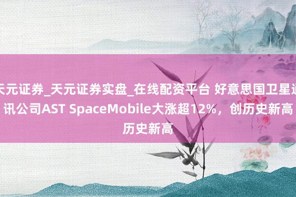 天元证券_天元证券实盘_在线配资平台 好意思国卫星通讯公司AST SpaceMobile大涨超12%，创历史新高