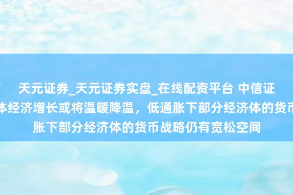 天元证券_天元证券实盘_在线配资平台 中信证券：亚太新兴经济体经济增长或将温暖降温，低通胀下部分经济体的货币战略仍有宽松空间