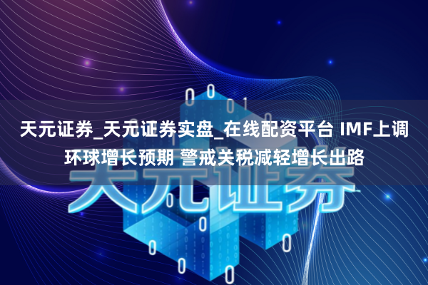 天元证券_天元证券实盘_在线配资平台 IMF上调环球增长预期 警戒关税减轻增长出路