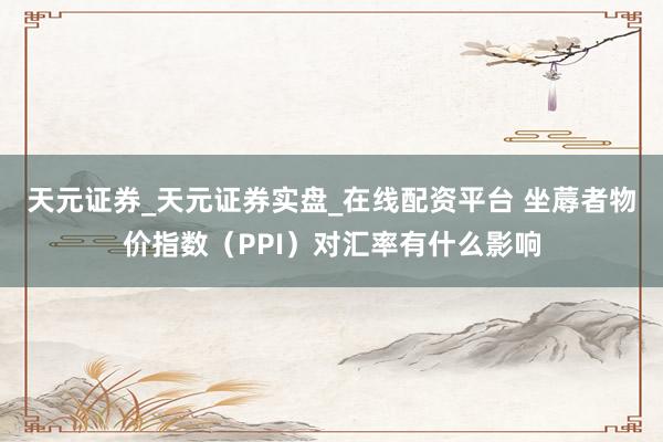 天元证券_天元证券实盘_在线配资平台 坐蓐者物价指数（PPI）对汇率有什么影响
