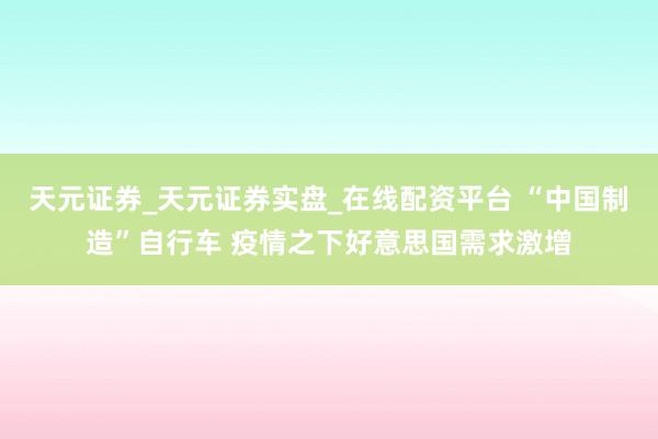 天元证券_天元证券实盘_在线配资平台 “中国制造”自行车 疫情之下好意思国需求激增