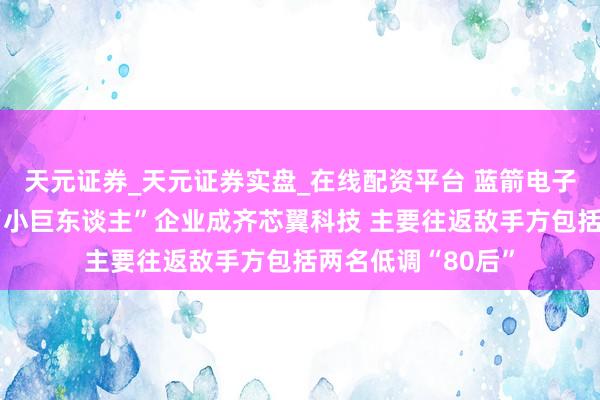 天元证券_天元证券实盘_在线配资平台 蓝箭电子拟控股专精特新“小巨东谈主”企业成齐芯翼科技 主要往返敌手方包括两名低调“80后”